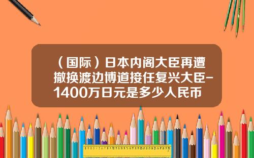 （国际）日本内阁大臣再遭撤换渡边博道接任复兴大臣-1400万日元是多少人民币
