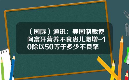 （国际）通讯：美国制裁使阿富汗营养不良患儿激增-10除以50等于多少不良率