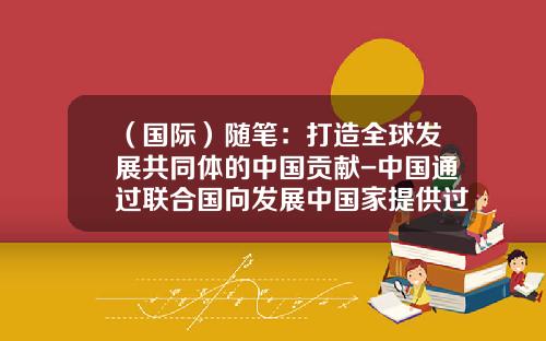 （国际）随笔：打造全球发展共同体的中国贡献-中国通过联合国向发展中国家提供过多少援助