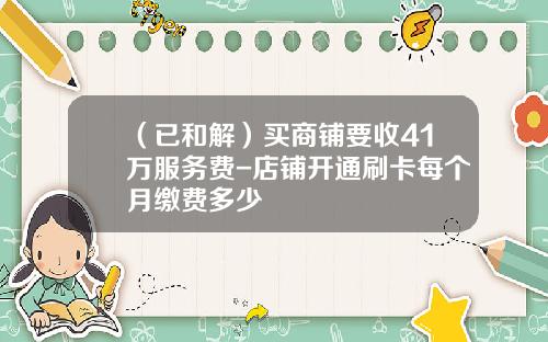 （已和解）买商铺要收41万服务费-店铺开通刷卡每个月缴费多少