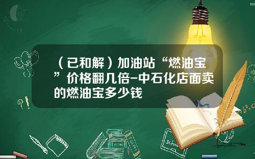 （已和解）加油站“燃油宝”价格翻几倍-中石化店面卖的燃油宝多少钱