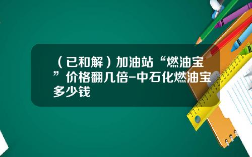 （已和解）加油站“燃油宝”价格翻几倍-中石化燃油宝多少钱