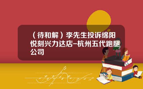 （待和解）李先生投诉绵阳悦刻兴力达店-杭州五代跑腿公司