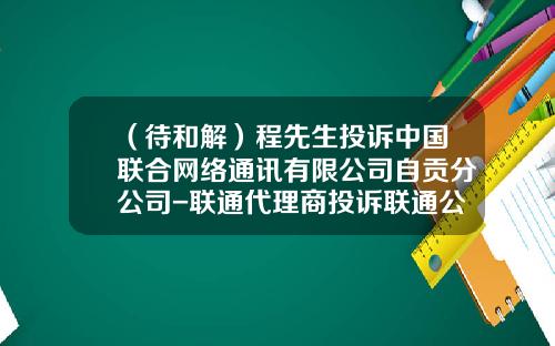 （待和解）程先生投诉中国联合网络通讯有限公司自贡分公司-联通代理商投诉联通公司