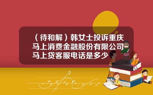 （待和解）韩女士投诉重庆马上消费金融股份有限公司-马上贷客服电话是多少