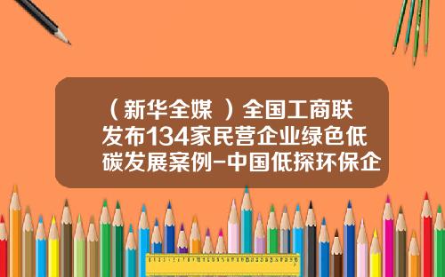 （新华全媒+）全国工商联发布134家民营企业绿色低碳发展案例-中国低探环保企业有多少家