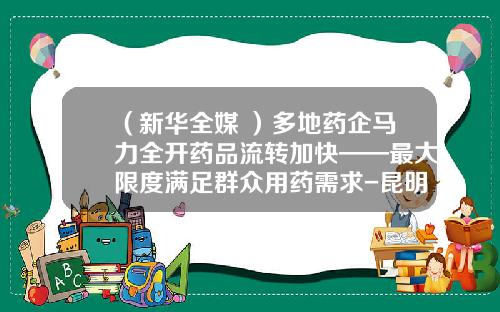 （新华全媒+）多地药企马力全开药品流转加快——最大限度满足群众用药需求-昆明东方药业有限公司