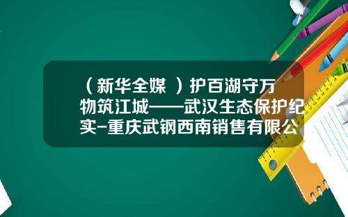 （新华全媒+）护百湖守万物筑江城——武汉生态保护纪实-重庆武钢西南销售有限公司招聘