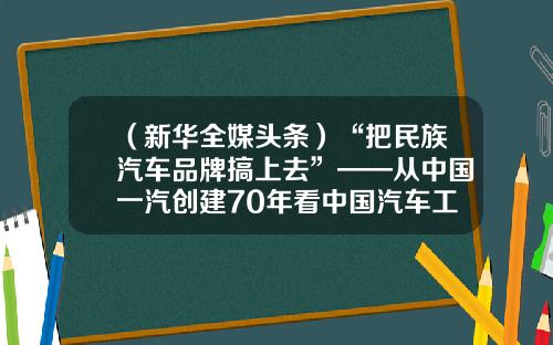（新华全媒头条）“把民族汽车品牌搞上去”——从中国一汽创建70年看中国汽车工业发展-厦门天酬进出口有限公司