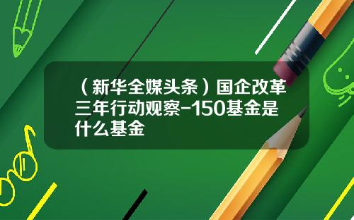 （新华全媒头条）国企改革三年行动观察-150基金是什么基金
