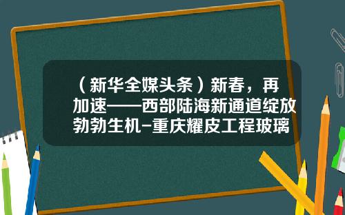 （新华全媒头条）新春，再加速——西部陆海新通道绽放勃勃生机-重庆耀皮工程玻璃有限公司电话