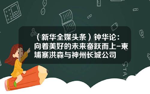 （新华全媒头条）钟华论：向着美好的未来奋跃而上-柬埔寨洪森与神州长城公司