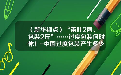 （新华视点）“茶叶2两、包装2斤”……过度包装何时休！-中国过度包装产生多少吨垃圾