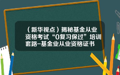 （新华视点）揭秘基金从业资格考试“0复习保过”培训套路-基金业从业资格证书