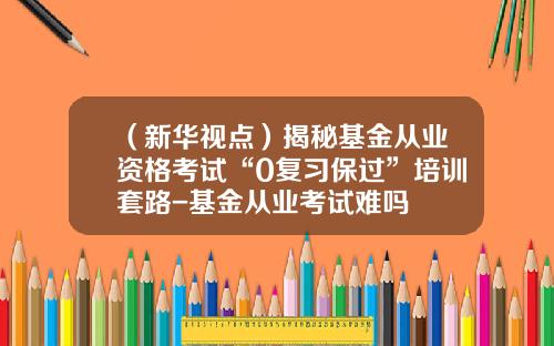 （新华视点）揭秘基金从业资格考试“0复习保过”培训套路-基金从业考试难吗
