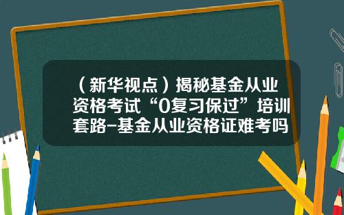 （新华视点）揭秘基金从业资格考试“0复习保过”培训套路-基金从业资格证难考吗