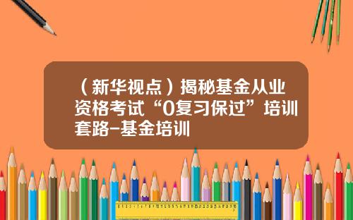 （新华视点）揭秘基金从业资格考试“0复习保过”培训套路-基金培训