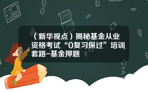 （新华视点）揭秘基金从业资格考试“0复习保过”培训套路-基金押题