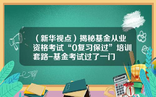 （新华视点）揭秘基金从业资格考试“0复习保过”培训套路-基金考试过了一门