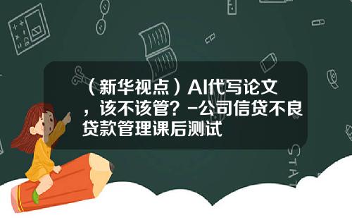 （新华视点）AI代写论文，该不该管？-公司信贷不良贷款管理课后测试
