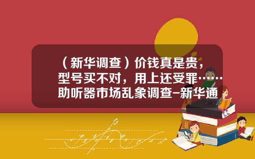 （新华调查）价钱真是贵，型号买不对，用上还受罪……助听器市场乱象调查-新华通用电气医疗系统有限公司