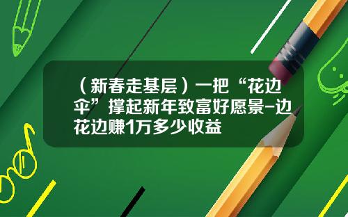 （新春走基层）一把“花边伞”撑起新年致富好愿景-边花边赚1万多少收益
