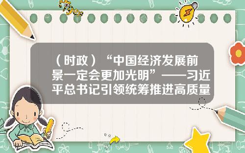 （时政）“中国经济发展前景一定会更加光明”——习近平总书记引领统筹推进高质量发展和高水平安全述评（1）-湖南天舟科教文化股份有限公司