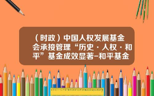 （时政）中国人权发展基金会承接管理“历史·人权·和平”基金成效显著-和平基金公司