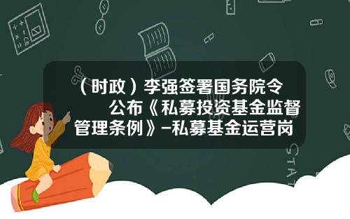（时政）李强签署国务院令　　公布《私募投资基金监督管理条例》-私募基金运营岗位职责