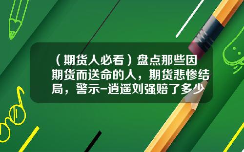 （期货人必看）盘点那些因期货而送命的人，期货悲惨结局，警示-逍遥刘强赔了多少钱