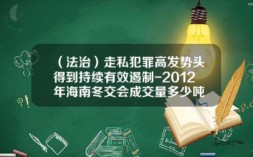 （法治）走私犯罪高发势头得到持续有效遏制-2012年海南冬交会成交量多少吨