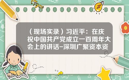 （现场实录）习近平：在庆祝中国共产党成立一百周年大会上的讲话-深圳广聚资本资产管理有限公司