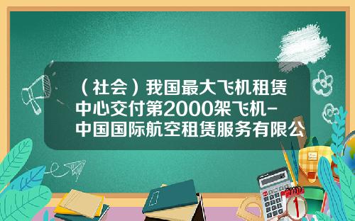 （社会）我国最大飞机租赁中心交付第2000架飞机-中国国际航空租赁服务有限公司