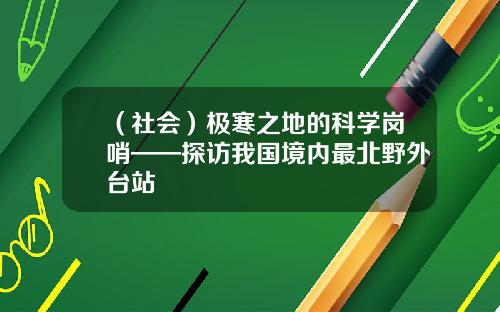 （社会）极寒之地的科学岗哨——探访我国境内最北野外台站