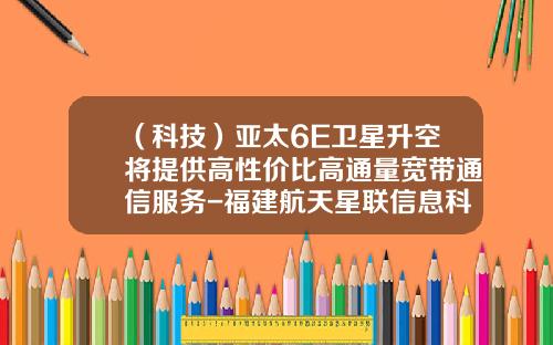 （科技）亚太6E卫星升空将提供高性价比高通量宽带通信服务-福建航天星联信息科技公司