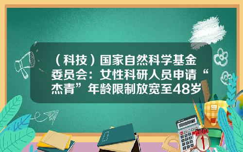 （科技）国家自然科学基金委员会：女性科研人员申请“杰青”年龄限制放宽至48岁-国家青年基金申请条件