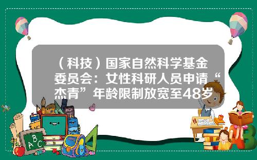 （科技）国家自然科学基金委员会：女性科研人员申请“杰青”年龄限制放宽至48岁-国自然青年基金年龄