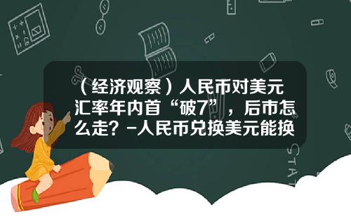 （经济观察）人民币对美元汇率年内首“破7”，后市怎么走？-人民币兑换美元能换多少