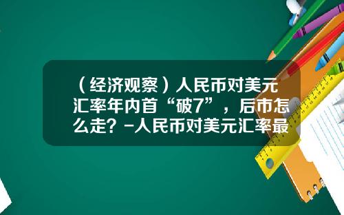 （经济观察）人民币对美元汇率年内首“破7”，后市怎么走？-人民币对美元汇率最低是多少