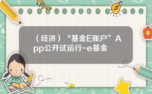 （经济）“基金E账户”App公开试运行-e基金