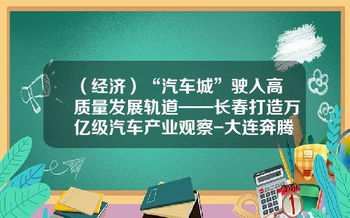（经济）“汽车城”驶入高质量发展轨道——长春打造万亿级汽车产业观察-大连奔腾国际经济技术合作有限公司