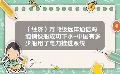（经济）万吨级远洋通信海缆铺设船成功下水-中国有多少船用了电力推进系统