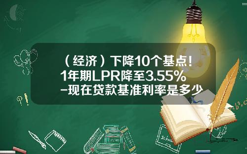 （经济）下降10个基点！1年期LPR降至3.55%-现在贷款基准利率是多少