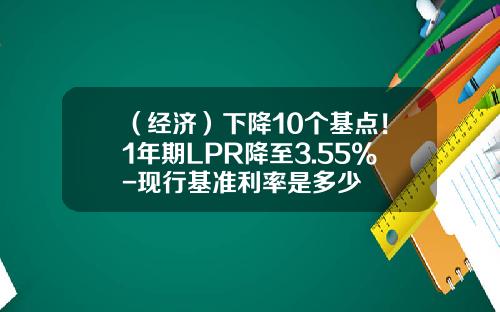 （经济）下降10个基点！1年期LPR降至3.55%-现行基准利率是多少