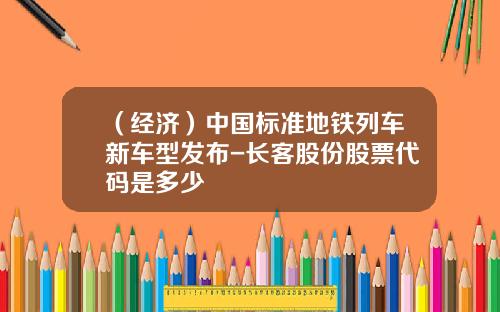 （经济）中国标准地铁列车新车型发布-长客股份股票代码是多少