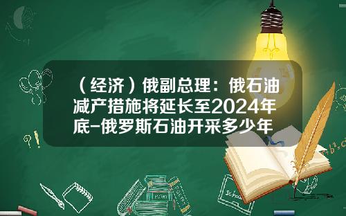 （经济）俄副总理：俄石油减产措施将延长至2024年底-俄罗斯石油开采多少年
