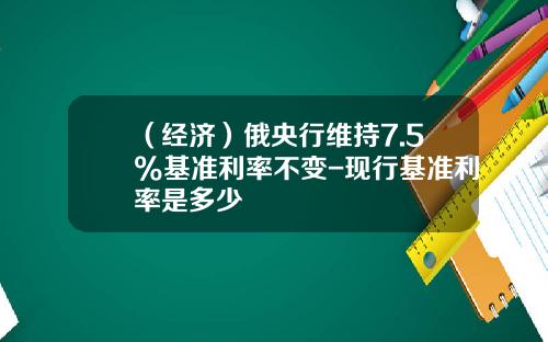 （经济）俄央行维持7.5%基准利率不变-现行基准利率是多少