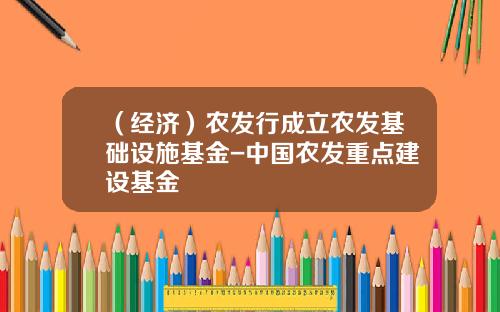 （经济）农发行成立农发基础设施基金-中国农发重点建设基金