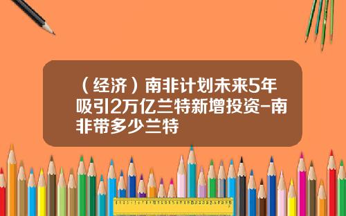 （经济）南非计划未来5年吸引2万亿兰特新增投资-南非带多少兰特
