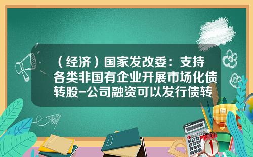 （经济）国家发改委：支持各类非国有企业开展市场化债转股-公司融资可以发行债转股么